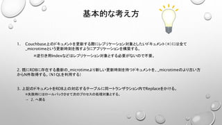 基本的な考え方
1. Couchbase上のドキュメントを更新する際にレプリケーション対象としたいドキュメント（※）には全て
_microtimeという更新時刻を残すようにアプリケーションを構築する。
※逆引き用Indexなどはレプリケーション対象とする必要がないので不要。
2. 既にRDBに存在する最新の_microtimeより新しい更新時刻を持つドキュメントを、_microtimeのより古い方
からN件取得する。（N1QLを利用する）
3. 上記のドキュメントをRDB上の対応するテーブルに同一トランザクション内でReplaceをかける。
※失敗時にはロールバックさせて次のプロセスの処理対象とする。
→ 2. へ戻る
 