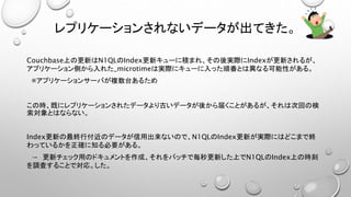 レプリケーションされないデータが出てきた。
Couchbase上の更新はN1QLのIndex更新キューに積まれ、その後実際にIndexが更新されるが、
アプリケーション側から入れた_microtimeは実際にキューに入った順番とは異なる可能性がある。
※アプリケーションサーバが複数台あるため
この時、既にレプリケーションされたデータより古いデータが後から届くことがあるが、それは次回の検
索対象とはならない。
Index更新の最終行付近のデータが信用出来ないので、N1QLのIndex更新が実際にはどこまで終
わっているかを正確に知る必要がある。
→ 更新チェック用のドキュメントを作成、それをバッチで毎秒更新した上でN1QLのIndex上の時刻
を調査することで対応。した。
 