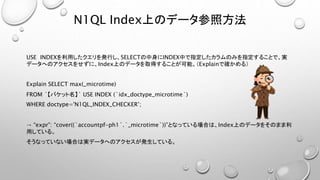 N1QL Index上のデータ参照方法
USE INDEXを利用したクエリを発行し、SELECTの中身にINDEX中で指定したカラムのみを指定することで、実
データへのアクセスをせずに、Index上のデータを取得することが可能。（Explainで確かめる）
Explain SELECT max(_microtime)
FROM `【バケット名】` USE INDEX (`idx_doctype_microtime`)
WHERE doctype='N1QL_INDEX_CHECKER’;
→ “expr”: “cover((`accountpf-ph1`.`_microtime`))”となっている場合は、Index上のデータをそのまま利
用している。
そうなっていない場合は実データへのアクセスが発生している。
 