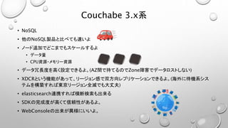 Couchabe 3.x系
• NoSQL
• 他のNoSQL製品と比べても速いよ
• ノード追加でどこまでもスケールするよ
• データ量
• CPU資源・メモリー資源
• データ冗長度を高く設定できるよ。(AZ間で持てるのでZone障害でデータロストしない)
• XDCRという機能があって、リージョン感で双方向レプリケーションできるよ。(海外に待機系シス
テムを構築すれば東京リージョン全滅でも大丈夫)
• elasticsearch連携すれば横断検索も出来る
• SDKの完成度が高くて信頼性があるよ。
• WebConsoleの出来が異様にいいよ。
 