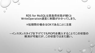 RDS for MySQLは高負荷状態が続くと
WriteOperation速度に制限がかかってしまう。
※短期間の場合はOKであることに注意
→インスタンスタイプを下げてでもPIOPSを購入することでこの状態の
解消が可能だが、この状態ではまだ遅い。
 