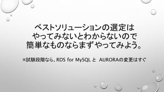 ベストソリューションの選定は
やってみないとわからないので
簡単なものならまずやってみよう。
※試験段階なら、RDS for MySQL と AURORAの変更はすぐ
 