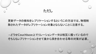 ただし
更新データの検知をレプリケーションするというこの方法では、物理削
除されたデータがレプリケーション対象とならないことに注意する。
→どうせCouchbase上でリレーションデータは相互に握っているので
そちらもレプリケーションさせて後から突き合わせる等の対策が必要。
 