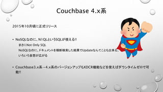 Couchbase 4.x系
2015年10月頃に正式リリース
• NoSQLなのに、N1QLというSQLが使える!!
まさにNot Only SQL
NoSQLなのに、ドキュメントを横断検索した結果でUpdateなんてことも出来る。
いろいろ妄想が広がる
• Couchbase3.x系→4.x系のバージョンアップもXDCR機能などを使えばダウンタイムゼロで可
能!!
 