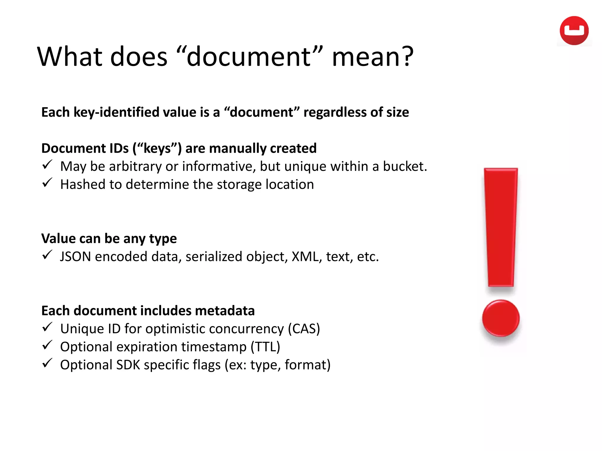 What does “document” mean?
Each key-identified value is a “document” regardless of size
Document IDs (“keys”) are manually created
 May be arbitrary or informative, but unique within a bucket.
 Hashed to determine the storage location
Value can be any type
 JSON encoded data, serialized object, XML, text, etc.
Each document includes metadata
 Unique ID for optimistic concurrency (CAS)
 Optional expiration timestamp (TTL)
 Optional SDK specific flags (ex: type, format)
 
