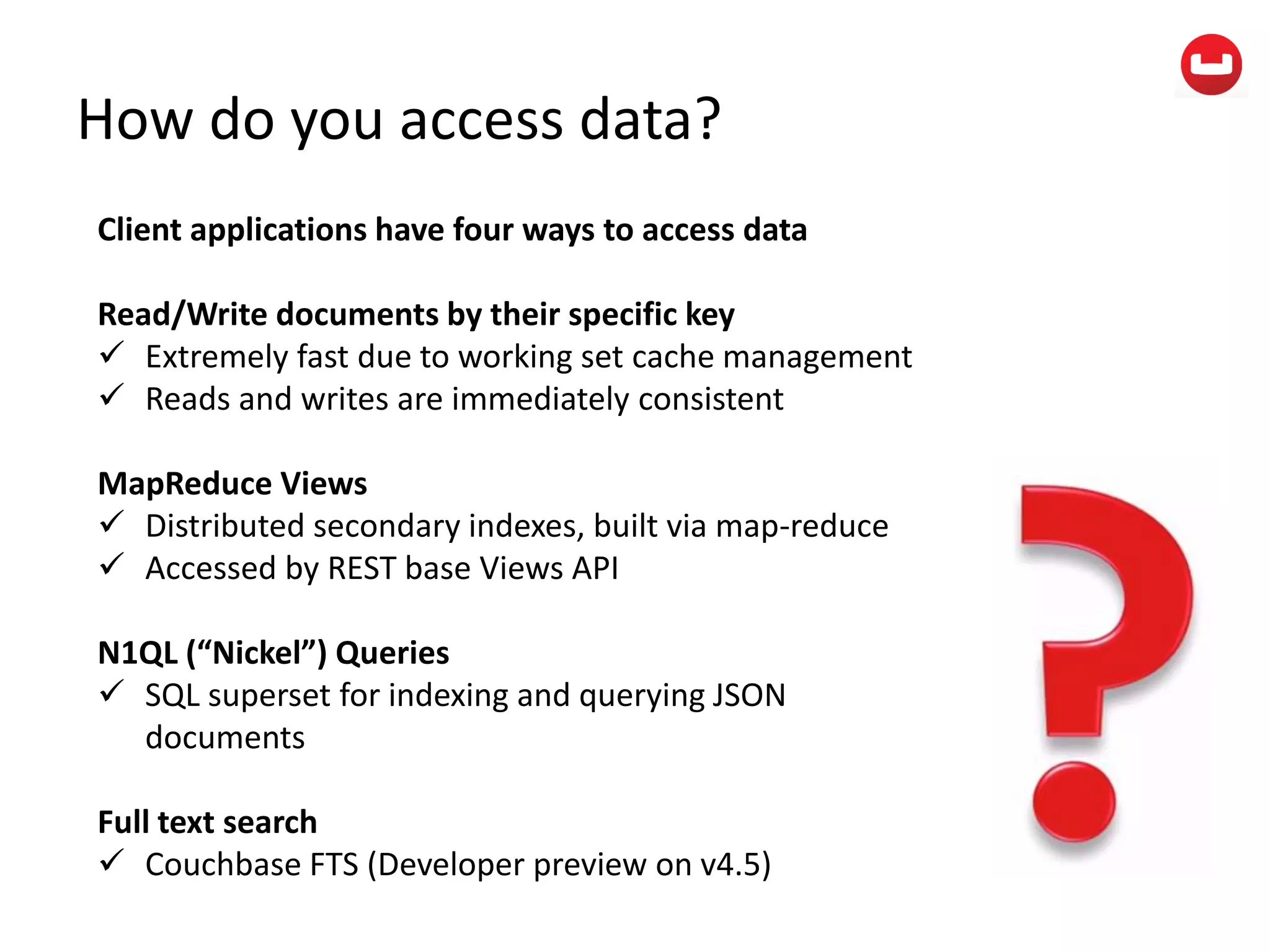 How do you access data?
Client applications have four ways to access data
Read/Write documents by their specific key
 Extremely fast due to working set cache management
 Reads and writes are immediately consistent
MapReduce Views
 Distributed secondary indexes, built via map-reduce
 Accessed by REST base Views API
N1QL (“Nickel”) Queries
 SQL superset for indexing and querying JSON
documents
Full text search
 Couchbase FTS (Developer preview on v4.5)
 