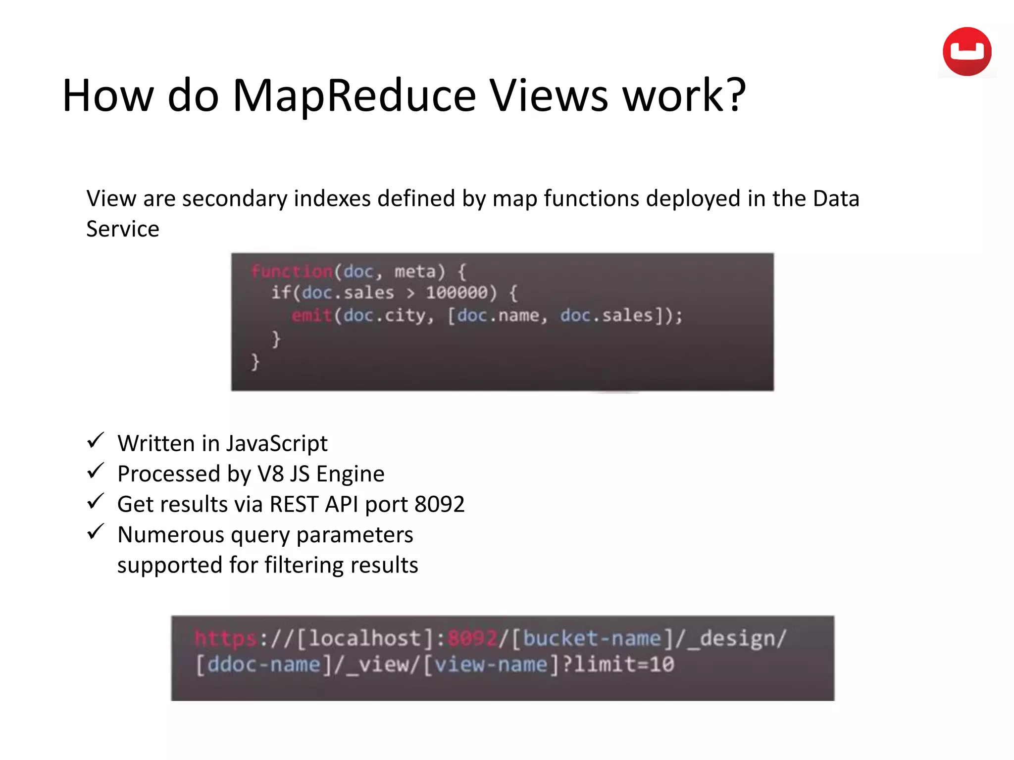 How do MapReduce Views work?
View are secondary indexes defined by map functions deployed in the Data
Service
 Written in JavaScript
 Processed by V8 JS Engine
 Get results via REST API port 8092
 Numerous query parameters
supported for filtering results
 