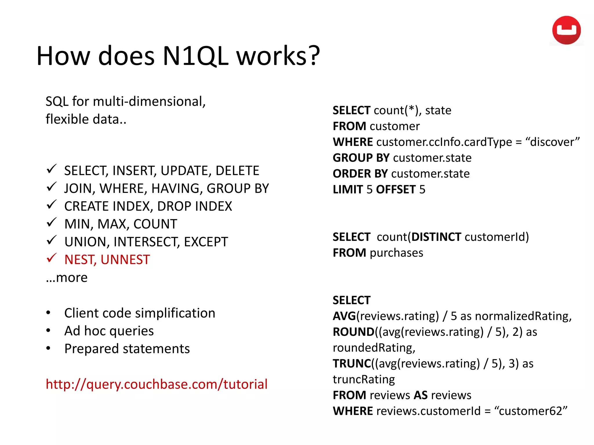 How does N1QL works?
SQL for multi-dimensional,
flexible data..
 SELECT, INSERT, UPDATE, DELETE
 JOIN, WHERE, HAVING, GROUP BY
 CREATE INDEX, DROP INDEX
 MIN, MAX, COUNT
 UNION, INTERSECT, EXCEPT
 NEST, UNNEST
…more
• Client code simplification
• Ad hoc queries
• Prepared statements
http://query.couchbase.com/tutorial
SELECT count(*), state
FROM customer
WHERE customer.ccInfo.cardType = “discover”
GROUP BY customer.state
ORDER BY customer.state
LIMIT 5 OFFSET 5
SELECT count(DISTINCT customerId)
FROM purchases
SELECT
AVG(reviews.rating) / 5 as normalizedRating,
ROUND((avg(reviews.rating) / 5), 2) as
roundedRating,
TRUNC((avg(reviews.rating) / 5), 3) as
truncRating
FROM reviews AS reviews
WHERE reviews.customerId = “customer62”
 