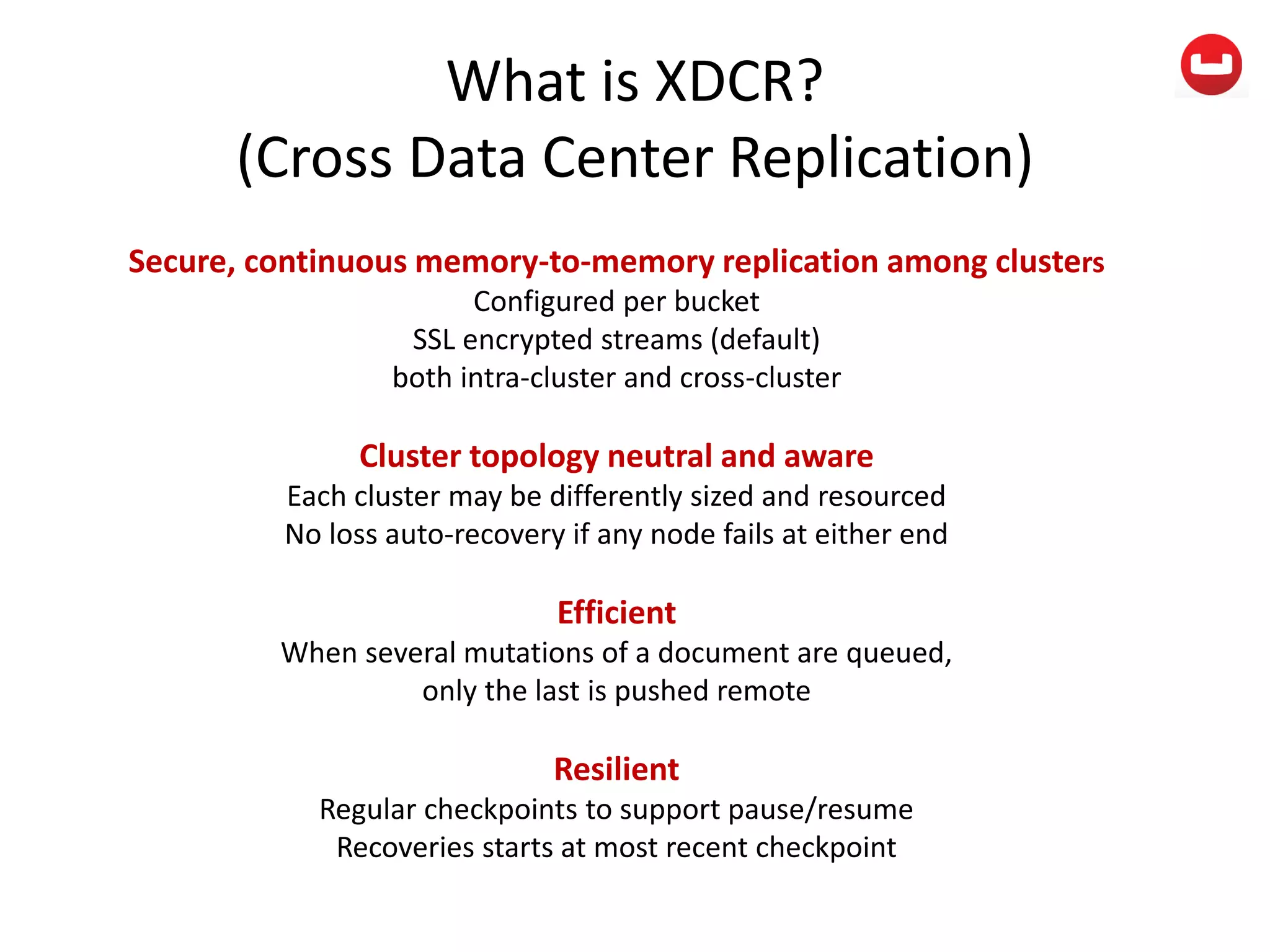 What is XDCR?
(Cross Data Center Replication)
Secure, continuous memory-to-memory replication among clusters
Configured per bucket
SSL encrypted streams (default)
both intra-cluster and cross-cluster
Cluster topology neutral and aware
Each cluster may be differently sized and resourced
No loss auto-recovery if any node fails at either end
Efficient
When several mutations of a document are queued,
only the last is pushed remote
Resilient
Regular checkpoints to support pause/resume
Recoveries starts at most recent checkpoint
 
