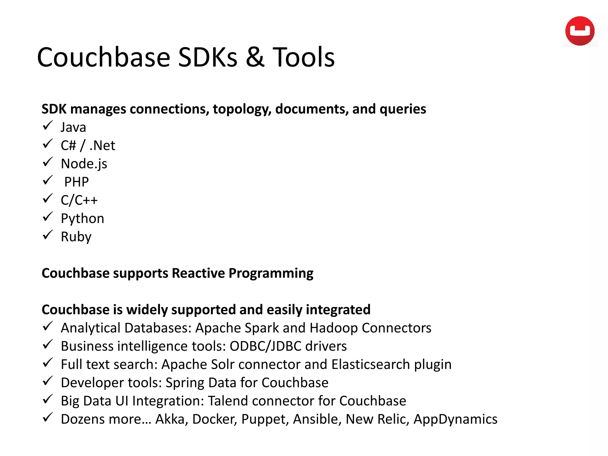 Couchbase SDKs & Tools
SDK manages connections, topology, documents, and queries
 Java
 C# / .Net
 Node.js
 PHP
 C/C++
 Python
 Ruby
Couchbase supports Reactive Programming
Couchbase is widely supported and easily integrated
 Analytical Databases: Apache Spark and Hadoop Connectors
 Business intelligence tools: ODBC/JDBC drivers
 Full text search: Apache Solr connector and Elasticsearch plugin
 Developer tools: Spring Data for Couchbase
 Big Data UI Integration: Talend connector for Couchbase
 Dozens more… Akka, Docker, Puppet, Ansible, New Relic, AppDynamics
 