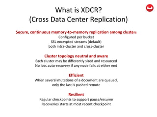 What is XDCR?
(Cross Data Center Replication)
Secure, continuous memory-to-memory replication among clusters
Configured per bucket
SSL encrypted streams (default)
both intra-cluster and cross-cluster
Cluster topology neutral and aware
Each cluster may be differently sized and resourced
No loss auto-recovery if any node fails at either end
Efficient
When several mutations of a document are queued,
only the last is pushed remote
Resilient
Regular checkpoints to support pause/resume
Recoveries starts at most recent checkpoint
 