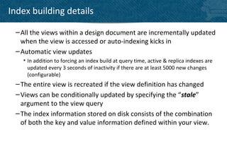 Index building details

 – All the views within a design document are incrementally updated
   when the view is accessed or auto-indexing kicks in
 – Automatic view updates
   • In addition to forcing an index build at query time, active & replica indexes are
     updated every 3 seconds of inactivity if there are at least 5000 new changes
     (configurable)
 – The entire view is recreated if the view definition has changed
 – Views can be conditionally updated by specifying the “stale”
   argument to the view query
 – The index information stored on disk consists of the combination
   of both the key and value information defined within your view.
 