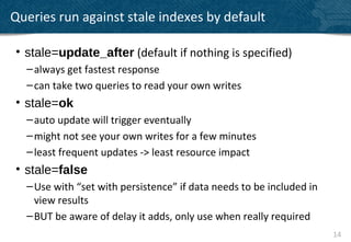 Queries run against stale indexes by default

• stale=update_after (default if nothing is specified)
  – always get fastest response
  – can take two queries to read your own writes
• stale=ok
  – auto update will trigger eventually
  – might not see your own writes for a few minutes
  – least frequent updates -> least resource impact
• stale=false
  – Use with “set with persistence” if data needs to be included in
    view results
  – BUT be aware of delay it adds, only use when really required
                                                                      14
 