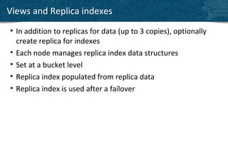 Views and Replica indexes
• In addition to replicas for data (up to 3 copies), optionally
  create replica for indexes
• Each node manages replica index data structures
• Set at a bucket level
• Replica index populated from replica data
• Replica index is used after a failover
 