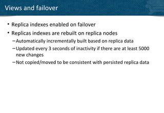 Views and failover

• Replica indexes enabled on failover
• Replicas indexes are rebuilt on replica nodes
  – Automatically incrementally built based on replica data
  – Updated every 3 seconds of inactivity if there are at least 5000
    new changes
  – Not copied/moved to be consistent with persisted replica data
 