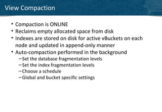 View Compaction

 • Compaction is ONLINE
 • Reclaims empty allocated space from disk
 • Indexes are stored on disk for active vBuckets on each
   node and updated in append-only manner
 • Auto-compaction performed in the background
    – Set the database fragmentation levels
    – Set the index fragmentation levels
    – Choose a schedule
    – Global and bucket specific settings
 