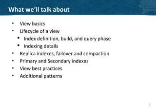 What we’ll talk about
 •    View basics
 •    Lifecycle of a view
      Index definition, build, and query phase
      Indexing details
 •    Replica indexes, failover and compaction
 •    Primary and Secondary indexes
 •    View best practices
 •    Additional patterns




                                                  2
 