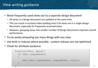 View writing guidance

• Move frequently used views out to a separate design document
  – All views in a design document are updated at the same time
  – This can result in increase index building time if all views are in a single design
    document, especially for frequently accessed views.
  – However, grouping views into smaller number of design documents improves overall
    performance
• Try to avoid computing too many things with one view
• Use built-in reduces where possible - custom reduces are not optimized
• Check for attribute existence
         function(doc, meta){
         function(doc, meta){
           if (doc.ingredient)
           if (doc.ingredient)
           {
           {
              emit(doc.ingredient.ingredtext, null);
              emit(doc.ingredient.ingredtext, null);
           }
           }
         }
         }                                                                          27
 