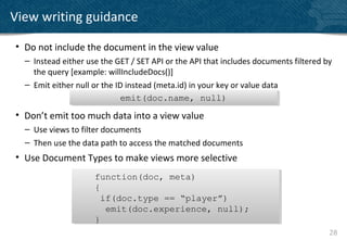 View writing guidance

• Do not include the document in the view value
  – Instead either use the GET / SET API or the API that includes documents filtered by
    the query [example: willIncludeDocs()]
  – Emit either null or the ID instead (meta.id) in your key or value data
                             emit(doc.name, null)
                              emit(doc.name, null)
• Don’t emit too much data into a view value
  – Use views to filter documents
  – Then use the data path to access the matched documents
• Use Document Types to make views more selective
                     function(doc, meta)
                     function(doc, meta)
                     {
                     {
                       if(doc.type == “player”)
                       if(doc.type == “player”)
                        emit(doc.experience, null);
                        emit(doc.experience, null);
                     }
                     }
                                                                                      28
 