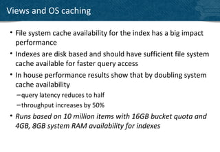 Views and OS caching

• File system cache availability for the index has a big impact
  performance
• Indexes are disk based and should have sufficient file system
  cache available for faster query access
• In house performance results show that by doubling system
  cache availability
  – query latency reduces to half
  – throughput increases by 50%
• Runs based on 10 million items with 16GB bucket quota and
  4GB, 8GB system RAM availability for indexes
 