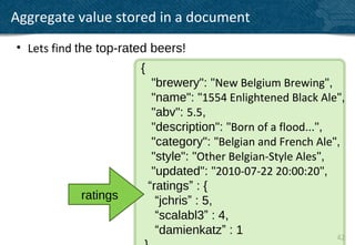 Aggregate value stored in a document
• Lets find the top-rated beers!
                       {
                            "brewery": "New Belgium Brewing",
                            "name": "1554 Enlightened Black Ale",
                            "abv": 5.5,
                            "description": "Born of a flood...",
                            "category": "Belgian and French Ale",
                            "style": "Other Belgian-Style Ales",
                            "updated": "2010-07-22 20:00:20",
                           “ratings” : {
            ratings          “jchris” : 5,
                             “scalabl3” : 4,
                             “damienkatz” : 1                    42
 