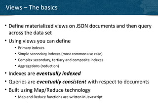 Views – The basics

• Define materialized views on JSON documents and then query
  across the data set
• Using views you can define
    •   Primary indexes
    •   Simple secondary indexes (most common use case)
    •   Complex secondary, tertiary and composite indexes
    •   Aggregations (reduction)
• Indexes are eventually indexed
• Queries are eventually consistent with respect to documents
• Built using Map/Reduce technology
    • Map and Reduce functions are written in Javascript
 