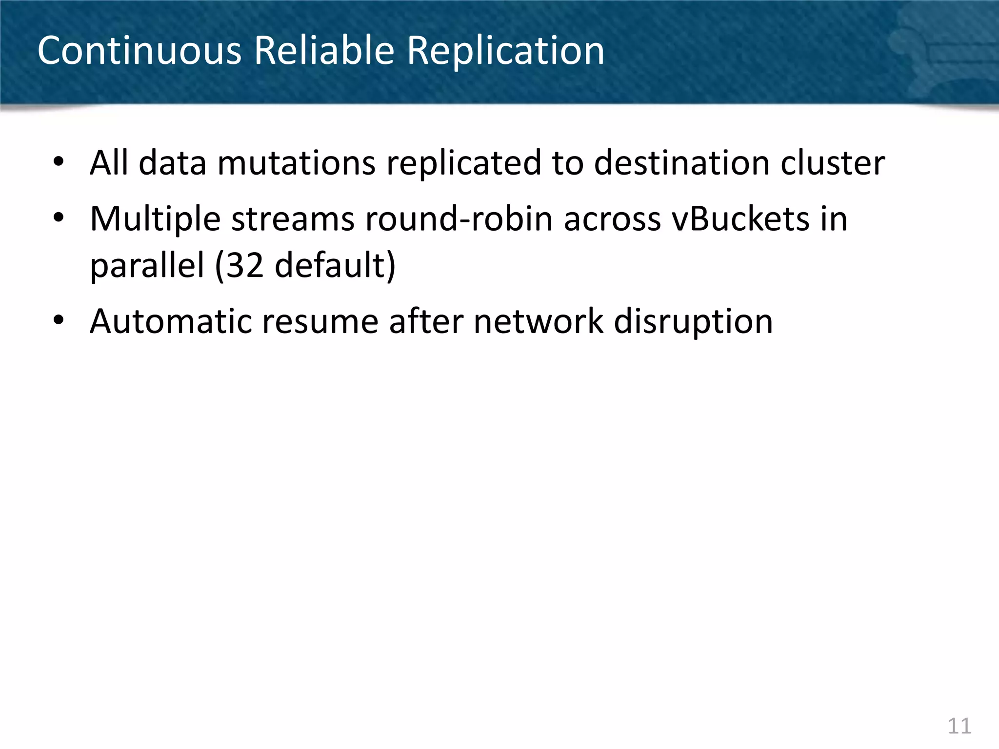 Continuous Reliable Replication

• All data mutations replicated to destination cluster
• Multiple streams round-robin across vBuckets in
  parallel (32 default)
• Automatic resume after network disruption




                                                         11
 