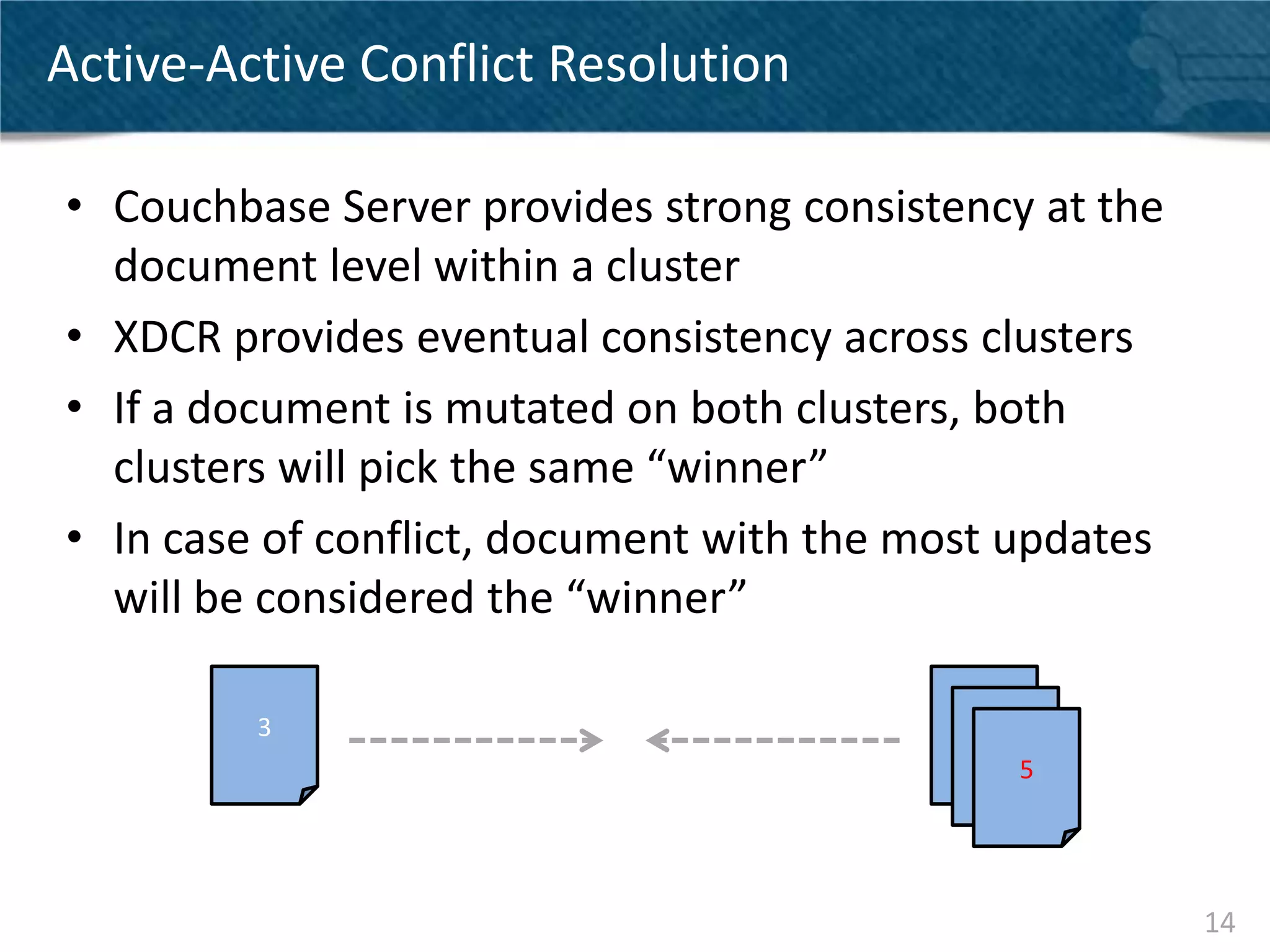 Active-Active Conflict Resolution

• Couchbase Server provides strong consistency at the
  document level within a cluster
• XDCR provides eventual consistency across clusters
• If a document is mutated on both clusters, both
  clusters will pick the same “winner”
• In case of conflict, document with the most updates
  will be considered the “winner”

         3                                 3
                                               3
                                                   5




                                                        14
 