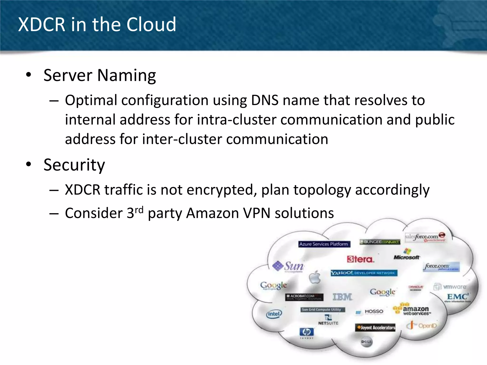 XDCR in the Cloud

• Server Naming
   – Optimal configuration using DNS name that resolves to
     internal address for intra-cluster communication and public
     address for inter-cluster communication
• Security
   – XDCR traffic is not encrypted, plan topology accordingly
   – Consider 3rd party Amazon VPN solutions




                                                                   25
 