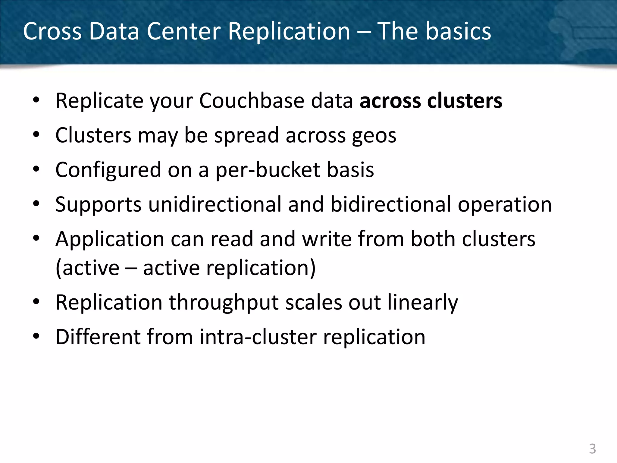 Cross Data Center Replication – The basics

• Replicate your Couchbase data across clusters
• Clusters may be spread across geos
• Configured on a per-bucket basis
• Supports unidirectional and bidirectional operation
• Application can read and write from both clusters
  (active – active replication)
• Replication throughput scales out linearly
• Different from intra-cluster replication



                                                        3
 