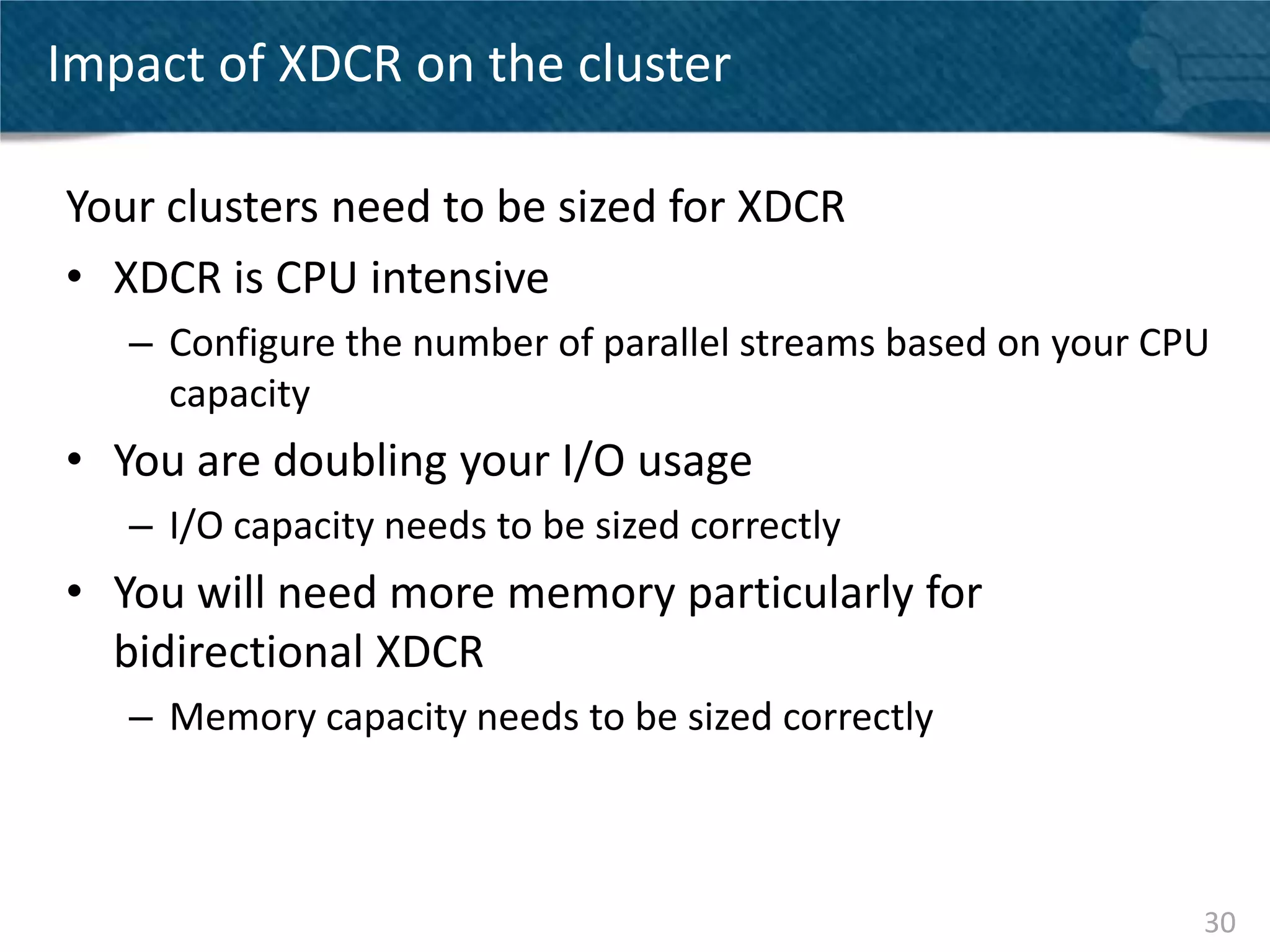Impact of XDCR on the cluster

Your clusters need to be sized for XDCR
• XDCR is CPU intensive
   – Configure the number of parallel streams based on your CPU
     capacity
• You are doubling your I/O usage
   – I/O capacity needs to be sized correctly
• You will need more memory particularly for
  bidirectional XDCR
   – Memory capacity needs to be sized correctly



                                                              30
 