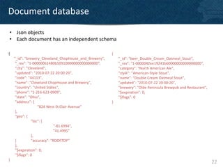 Document database

• Json objects
• Each document has an independent schema

{                                                       {
    "_id": "brewery_Cleveland_ChopHouse_and_Brewery",       "_id": "beer_Double_Cream_Oatmeal_Stout",
     "_rev": "1-00000061480b50910000000000000000",          "_rev": "1-0000042ee19241b60000000000000000",
     "city": "Cleveland",                                   "category": "North American Ale",
     "updated": "2010-07-22 20:00:20",                      "style": "American-Style Stout",
     "code": "44113",                                       "name": "Double Cream Oatmeal Stout",
     "name": "Cleveland ChopHouse and Brewery",             "updated": "2010-07-22 20:00:20",
     "country": "United States",                            "brewery": "Olde Peninsula Brewpub and Restaurant",
     "phone": "1-216-623-0909",                             "$expiration": 0,
     "state": "Ohio",                                       "$flags": 0
     "address": [                                       }
                    "824 West St.Clair Avenue”
     ],
     "geo": {
                "loc": [
                              "-81.6994",
                              "41.4995”
                ],
     ]          "accuracy": "ROOFTOP”
     },
     "$expiration": 0,
     "$flags": 0
}
                                                                                                                  22
 