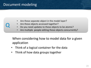 Document modeling


         •   Are these separate object in the model layer?

 Q       •
         •
             Are these objects accessed together?
             Do you need updates to these objects to be atomic?
         •   Are multiple people editing these objects concurrently?


     When considering how to model data for a given
     application
     • Think of a logical container for the data
     • Think of how data groups together



                                                                       23
 
