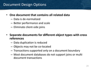Document Design Options

 • One document that contains all related data
    – Data is de-normalized
    – Better performance and scale
    – Eliminate client-side joins

 • Separate documents for different object types with cross
   references
    –   Data duplication is reduced
    –   Objects may not be co-located
    –   Transactions supported only on a document boundary
    –   Most document databases do not support joins or multi
        document transactions

                                                                24
 