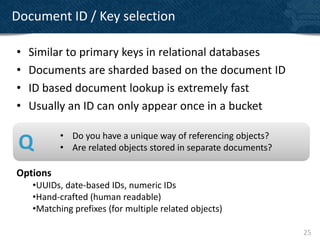 Document ID / Key selection

•   Similar to primary keys in relational databases
•   Documents are sharded based on the document ID
•   ID based document lookup is extremely fast
•   Usually an ID can only appear once in a bucket

           • Do you have a unique way of referencing objects?
 Q         • Are related objects stored in separate documents?

Options
    •UUIDs, date-based IDs, numeric IDs
    •Hand-crafted (human readable)
    •Matching prefixes (for multiple related objects)

                                                                 25
 