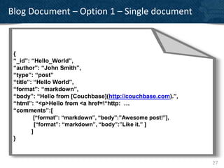 Blog Document – Option 1 – Single document

    {
    “UUID ”: “2 1 f7 f8 de-8 0 5 1-5 b89 -8 6
    “Time”: “2 0 1 1-0 4-0 1 T1 3 :0 1 :0 2.4 2
 { “Server”: “A2 2 2 3 E”,
 “_id”: “Hello_World”,
    “Calling Server”: “A2 2 1 3 W”,
    “Type”: “E1 0 0 ”,
 “author”: “John Smith”,
    “Initiating Us er”: “ds allings @s py.net”,
 “type”: “post”
    “D etails ”:
 “title”: “Hello World”,
                {
 “format”: “markdown”,0 .1 .1 .2 2 ”,
                “IP”: “1
 “body”: “Hello from [Couchbase](http://couchbase.com).”,
                “API”: “Ins ertD VD QueueItem”,
                “Trace”: “cleans ed”,
 “html”: “<p>Hello from <a href=“http: …
                “Tags ”:
 “comments”:[           [
          [“format”: “markdown”, “body”:”Awesome post!”],
                        “SERVER”,
           [“format”: “markdown”, “body”:”Like it.” ]
                        “US-Wes t”,
         ]              “API”
 }                        ]
                }
    }


                                                            27
 