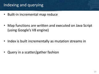 Indexing and querying

• Built-in incremental map reduce

• Map functions are written and executed on Java Script
  (using Google’s V8 engine)

• Index is built incrementally as mutation streams in

• Query in a scatter/gather fashion



                                                          59
 