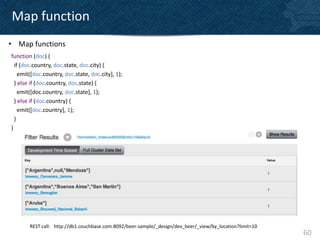 Map function
• Map functions
function (doc) {
  if (doc.country, doc.state, doc.city) {
    emit([doc.country, doc.state, doc.city], 1);
  } else if (doc.country, doc.state) {
    emit([doc.country, doc.state], 1);
  } else if (doc.country) {
    emit([doc.country], 1);
  }
}




        REST call: http://db1.couchbase.com:8092/beer-sample/_design/dev_beer/_view/by_location?limit=10
                                                                                                           60
 