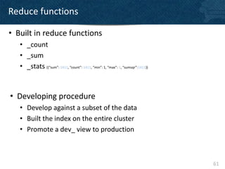 Reduce functions

• Built in reduce functions
   • _count
   • _sum
   • _stats ({“sum”: 1411, “count”: 1411, “min”: 1, “max”: 1, “sumsqr”:1411})



• Developing procedure
   • Develop against a subset of the data
   • Built the index on the entire cluster
   • Promote a dev_ view to production



                                                                                61
 