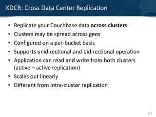 XDCR: Cross Data Center Replication

• Replicate your Couchbase data across clusters
• Clusters may be spread across geos
• Configured on a per-bucket basis
• Supports unidirectional and bidirectional operation
• Application can read and write from both clusters
  (active – active replication)
• Scales out linearly
• Different from intra-cluster replication



                                                        64
 