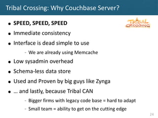 Tribal Crossing: Why Couchbase Server?

●   SPEED, SPEED, SPEED
●   Immediate consistency
●   Interface is dead simple to ...