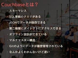 Couchbaseとは？
・ スキーマレス
・ SQL準拠のクエリがある
・ JSONでデータが保存できる
・ 第⼆階層にダイレクトにアクセスできる
・ オフライン設計ができている
・ マルチマスター構造
・ Gitのようにデータが履歴管理されている
・ なんかよくわかんないけど速い
 