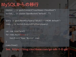 MySQLからの移⾏
cluster, _ := gocb.Connect("couchbase://localhost")
bucket, _ := cluster.OpenBucket("default", "")
query := gocb.NewN1qlQuery("SELECT * FROM default")
rows, _ := bucket.ExecuteN1qlQuery(query)
var row interface{}
for rows.Next(&row) {
fmt.Printf("Row: %+vn", row)
}
rows.Close()
See. https://blog.couchbase.com/go-sdk-1-0-ga/
 
