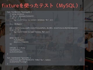 fixtureを使ったテスト（MySQL）
func TestMain(m *testing.M) {
// setup database
db, err := database.Connect()
if err != nil {
log.Fatalf("failed to connect database. %v", err)
}
Tx = db.Begin()
err = testfixtures.LoadFixtures(FixturesPath, db.DB(), &testfixtures.MySQLHelper{})
if err != nil {
log.Fatalf("failed to load fixtures. %v", err)
}
defer func() {
Tx.Rollback()
database.Close(db)
}()
retCode := m.Run()
tearDown(Tx)
os.Exit(retCode)
}
func tearDown(d *gorm.DB) {
d.Exec(fmt.Sprintf("TRUNCATE TABLE %s;", table))
os.Unsetenv("testing")
}
 