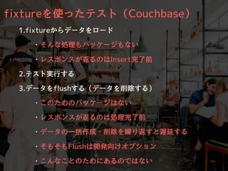 fixtureを使ったテスト（Couchbase）
1.fixtureからデータをロード
・そんな処理もパッケージもない
・レスポンスが返るのはInsert完了前
2.テスト実⾏する
3.データをflushする（データを削除する）
・このためのパッケージはない
・レスポンスが返るのは処理完了前
・データの⼀括作成・削除を繰り返すと遅延する
・そもそもFlushは開発向けオプション
・こんなことのためにあるのではない
 