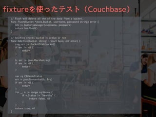 fixtureを使ったテスト（Couchbase）
// Flush will delete all the of the data from a bucket.
func Flush(bucket *gocb.Bucket, username, password string) error {
bm := bucket.Manager(username, password)
return bm.Flush()
}
// IsActive checks bucket is active or not
func IsActive(bucket string) (result bool, err error) {
req, err := BucketStat(bucket)
if err != nil {
return
}
b, err := json.Marshal(req)
if err != nil {
return
}
var rq CBNodeStatus
err = json.Unmarshal(b, &rq)
if err != nil {
return
}
for _, n := range rq.Nodes {
if n.Status != "healthy" {
return false, nil
}
}
return true, nil
}
 