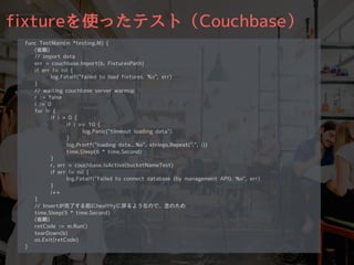 fixtureを使ったテスト（Couchbase）
func TestMain(m *testing.M) {
(省略)
// import data
err = couchbase.Import(b, FixturesPath)
if err != nil {
log.Fatalf("failed to load fixtures. %v", err)
}
// waiting couchbase server warmup
r := false
i := 0
for !r {
if i > 0 {
if i >= 10 {
log.Panic("timeout loading data")
}
log.Printf("loading data...%s", strings.Repeat(".", i))
time.Sleep(6 * time.Second)
}
r, err = couchbase.IsActive(bucketNameTest)
if err != nil {
log.Fatalf("failed to connect database (by management API). %v", err)
}
i++
}
// Insertが完了する前にhealthyに戻るようなので、念のため
time.Sleep(5 * time.Second)
(省略)
retCode := m.Run()
tearDown(b)
os.Exit(retCode)
}
 