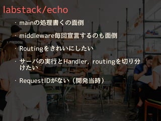 labstack/echo
・ mainの処理書くの⾯倒
・ middleware毎回宣⾔するのも⾯倒
・ Routingをきれいにしたい
・ サーバの実⾏とHandler, routingを切り分
けたい
・ RequestIDがない（開発当時）
 