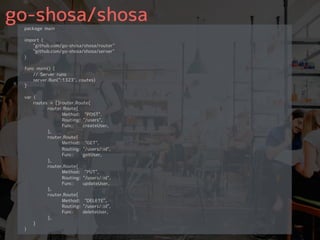 go-shosa/shosapackage main
import (
"github.com/go-shosa/shosa/router"
"github.com/go-shosa/shosa/server"
)
func main() {
// Server runs
server.Run(":1323", routes)
}
var (
routes = []router.Route{
router.Route{
Method: "POST",
Routing: "/users",
Func: createUser,
},
router.Route{
Method: "GET",
Routing: "/users/:id",
Func: getUser,
},
router.Route{
Method: "PUT",
Routing: "/users/:id",
Func: updateUser,
},
router.Route{
Method: "DELETE",
Routing: "/users/:id",
Func: deleteUser,
},
}
)
 