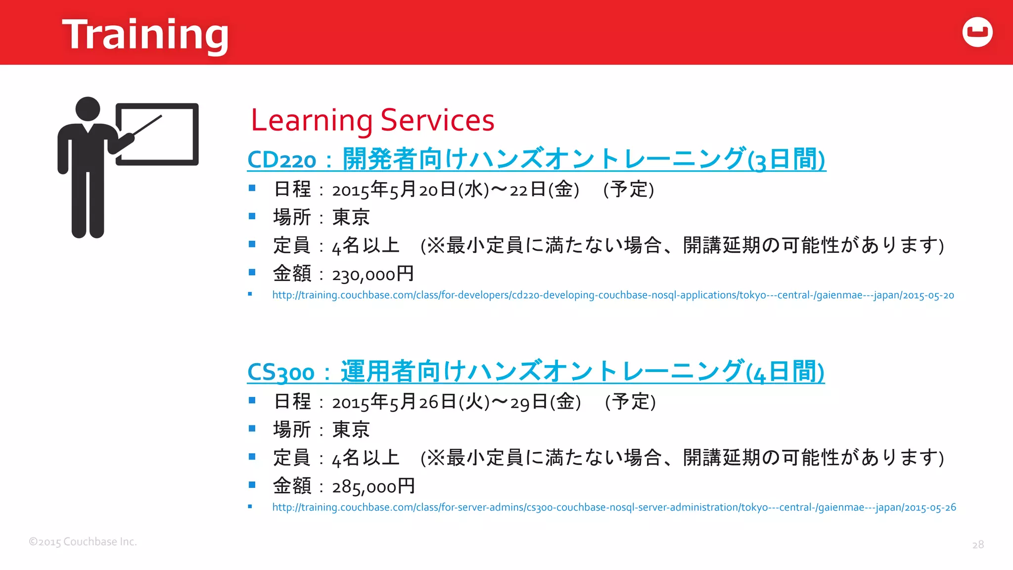 ©2015	
  Couchbase	
  Inc.	
  
Training
28	
  
Learning	
  Services	
  
CD220：開発者向けハンズオントレーニング(3日間)	
  
§  日程：2015年5月20日(水)〜22日(金)	
  　(予定)	
  
§  場所：東京	
  
§  定員：4名以上　(※最小定員に満たない場合、開講延期の可能性があります)	
  
§  金額：230,000円	
  
§  http://training.couchbase.com/class/for-­‐developers/cd220-­‐developing-­‐couchbase-­‐nosql-­‐applications/tokyo-­‐-­‐-­‐central-­‐/gaienmae-­‐-­‐-­‐japan/2015-­‐05-­‐20	
  
CS300：運用者向けハンズオントレーニング(4日間)	
  
§  日程：2015年5月26日(火)〜29日(金)	
  　(予定)	
  
§  場所：東京	
  
§  定員：4名以上　(※最小定員に満たない場合、開講延期の可能性があります)	
  
§  金額：285,000円	
  
§  http://training.couchbase.com/class/for-­‐server-­‐admins/cs300-­‐couchbase-­‐nosql-­‐server-­‐administration/tokyo-­‐-­‐-­‐central-­‐/gaienmae-­‐-­‐-­‐japan/2015-­‐05-­‐26	
  
 